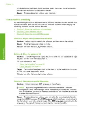 Page 145
in the destination application. In the software, select the correct format so that the
scanned text layout and formatting are retained.
Cause:The scan document settin gs were incorrect.
Text is incorrect or missing
Try the following solutions to resolve the issue. Solutions are listed in order, with the most
likely solution first. If the first solution does not solve the problem, continue trying the
remaining solutions until the issue is resolved.
•
Solution 1: Adjust the brightness in the software
•...