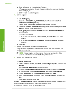 Page 161
g. Enter a filename for the backed up Registry.
HP suggests naming the file with the current date; for example: Registry
Backup 04_01_07.
h . Click  Save to save the Registry.
6. Edit the registry.
To edit the Registry
a. Select the  HKEY_LOCAL_MACHINE\System\CurrentControlSet
\Services\Spooler  Registry key.
Details of the Registry key appears on the pane to the right.
b . Check the  DependOnService  data string (in the pane on the right) to see if
lexbces  is listed in the  Data column.
c . If the...