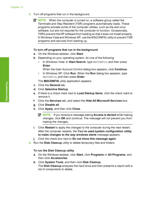 Page 167
3.Turn off programs that run in the background.
NOTE: When the computer is turned on, a software group called the
Terminate and Stay Resident (TSR) programs automatically loads. These
programs activate some of the computer utilities, such as the anti-virus
software, but are not required for the computer to function. Occasionally,
TSRs prevent the HP software from loading so that it does not install properly.
In Windows Vista and Windows XP, use the MSCONFIG utility to prevent TSR
programs and services...