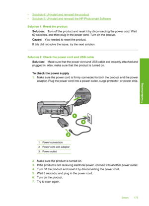 Page 178
•Solution 4: Uninstall and reinstall the product
•
Solution 5: Uninstall and reinstall the HP Photosmart Software
Solution 1: Re set the product
Solution: Turn off the product and reset it by disconnecting the power cord. Wait
60 seconds, and then plug in the power cord. Turn on the product.
Cause: You needed to reset the product.
If this did not solve the issue, try the next solution.
Solution 2: Check the power cord and USB cable Solution: Make sure that the power cord and USB cable are properly...