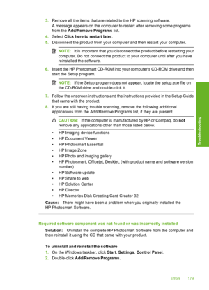 Page 182
3.Remove all the items that are related to the HP scanning software.
A message appears on the computer to restart after removing some programs
from the  Add/Remove Programs  list.
4. Select  Click here to restart later .
5. Disconnect the product from your computer and then restart your computer.
NOTE: It is important that you disconnect the product before restarting your
computer. Do not connect the product to your computer until after you have
reinstalled the software.
6. Insert the HP Photosmart...