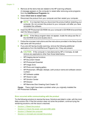 Page 183
3.Remove all the items that are related to the HP scanning software.
A message appears on the computer to restart after removing some programs
from the  Add/Remove Programs  list.
4. Select  Click here to restart later .
5. Disconnect the product from your computer and then restart your computer.
NOTE: It is important that you disconnect the product before restarting your
computer. Do not connect the product to your computer until after you have
reinstalled the software.
6. Insert the HP Photosmart...
