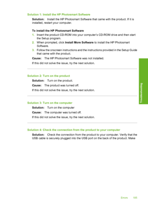 Page 188
Solution 1: Install the HP Photosmart SoftwareSolution: Install the HP Photosmart Software that came with the product. If it is
installed, restart your computer.
To install the HP Photosmart Software
1. Insert the product CD-ROM into your computer’s CD-ROM drive and then start
the Setup program.
2. When prompted, click  Install More Software  to install the HP Photosmart
Software.
3. Follow the onscreen instructions and the instructions provided in the Setup Guide
that came with the product.
Cause: The...
