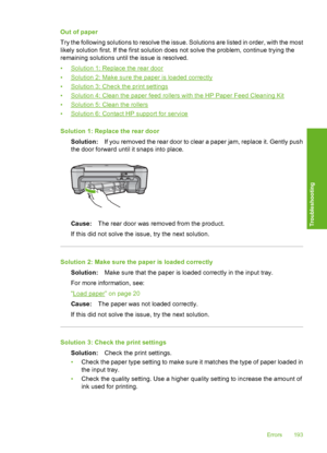 Page 196
Out of paper
Try the following solutions to resolve the issue. Solutions are listed in order, with the most
likely solution first. If the first solution does not solve the problem, continue trying the
remaining solutions until the issue is resolved.
•
Solution 1: Replace the rear door
•
Solution 2: Make sure the paper is loaded correctly
•
Solution 3: Check the print settings
•
Solution 4: Clean the paper feed rollers with the HP Paper Feed Cleaning Kit
•
Solution 5: Clean the rollers
•
Solution 6:...