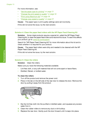 Page 197
For more information, see:
•“
Set the paper type for printing” on page 31
•“
Change the print speed or quality” on page 32
•“
Print using Maximum dpi” on page 39
•“
Change copy speed or quality” on page 57
Cause: The paper type or print quality settings were set incorrectly.
If this did not solve the issue, try the next solution.
Solution 4: Clean the paper feed rollers with the HP Paper Feed Cleaning Kit Solution: Some inkjet products require a special kit, called the HP Paper Feed
Cleaning Kit, to...