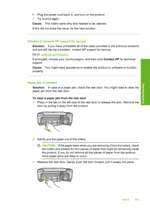 Page 198
6.Plug the power cord back in, and turn on the product.
7. Try to print again.
Cause: The rollers were dirty and needed to be cleaned.
If this did not solve the issue, try the next solution.
Solution 6: Contact HP support for service Solution: If you have completed all of the steps provided in the previous solutions
and are still having a problem, contact HP support for service.
Go to: 
www.hp.com/support .
If prompted, choose your country/region, and then click  Contact HP for technical
support.
Cause:...