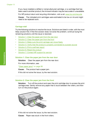 Page 203
If you have installed a refilled or remanufactured cartridge, or a cartridge that has
been used in another product, the ink level indicator may be inaccurate or unavailable.
For HP product return and recycling information, visit us at: 
www.hp.com/recycle.
Cause: The indicated print cartridges were estimated to be low on ink and might
need to be replaced soon.
Carriage stall
Try the following solutions to resolve the issue. Solutions are listed in order, with the most
likely solution first. If the first...