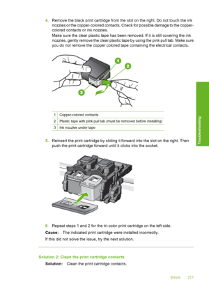 Page 214
4.Remove the black print cartridge from the slot on the right. Do not touch the ink
nozzles or the copper-colored contacts. Check for possible damage to the copper-
colored contacts or ink nozzles.
Make sure the clear plastic tape has been removed. If it is still covering the ink
nozzles, gently remove the clear plastic tape by using the pink pull tab. Make sure
you do not remove the copper colored tape containing the electrical contacts.
1Copper-colored contacts
2Plastic tape with pink pull tab (must...