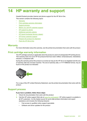 Page 224
14 HP warranty and support
Hewlett-Packard provides Internet and phone support for the HP All-in-One.
This section contains the following topics:
•
Warranty
•
Print cartridge warranty information
•
Support process
•
Before you call HP customer support
•
HP support by phone
•
Additional warranty options
•
HP Quick Exchange Service (Japan)
•
HP Korea customer support
•
Prepare the product for shipment
•
Pack the HP All-in-One
Warranty
For more information about the warranty, see the printed documentation...