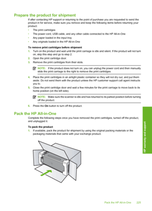 Page 228
Prepare the product for shipment
If after contacting HP support or returning to the point of purchase you are requested to send the
product in for service, make sure you remove and keep the following items before returning your
product:
• The print cartridges
• The power cord, USB cable, and any other cable connected to the HP All-in-One
• Any paper loaded in the input tray
• Any originals loaded in the HP All-in-One
To remove print cartridges before shipment
1. Turn on the product and wait until the...