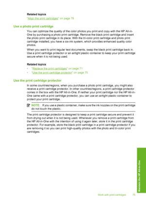 Page 78
Related topics
“
Align the print cartridges” on page 78
Use a photo print cartridge
You can optimize the quality of the color photos you print and copy with the HP All-in-
One by purchasing a photo print cartridge. Remove the black print cartridge and insert
the photo print cartridge in its place. With the tri-color print cartridge and photo print
cartridge installed, you have a six-ink  system, which provides  enhanced quality color
photos.
When you want to print regular text documents, swap the black...