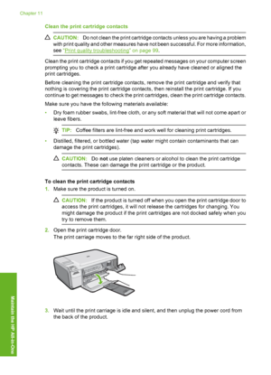 Page 83
Clean the print cartridge contacts
CAUTION:Do not clean the print cartridge contacts unless you are having a problem
with print quality and other measures have not been successful. For more information,
see  “
Print quality troubleshooting” on page 99 .
Clean the print cartridge contacts if you get repeated messages on your computer screen
prompting you to check a print cartridge after you already have cleaned or aligned the
print cartridges.
Before cleaning the print cartridge contacts, remove the...
