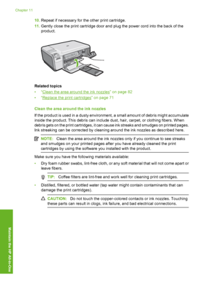 Page 85
10.Repeat if necessary for the other print cartridge.
11. Gently close the print cartridge door and plug the power cord into the back of the
product.
Related topics
•“
Clean the area around the ink nozzles” on page 82
•“
Replace the print cartridges” on page 71
Clean the area around the ink nozzles
If the product is used in a dusty environment, a small amount of debris might accumulate
inside the product. This debris can include dust, hair, carpet, or clothing fibers. When
debris gets on the print...