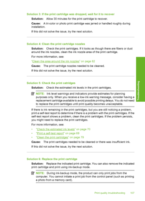 Page 110
Solution 3: If the print cartridge was dropped, wait for it to recoverSolution: Allow 30 minutes for the pr int cartridge to recover.
Cause: A tri-color or photo print cartridge was jarred or handled roughly during
installation.
If this did not solve the issue, try the next solution.
Solution 4: Clean the print cartridge nozzles
Solution: Check the print cartridges. If it looks as though there are fibers or dust
around the ink nozzles, clean the ink nozzle area of the print cartridge.
For more...