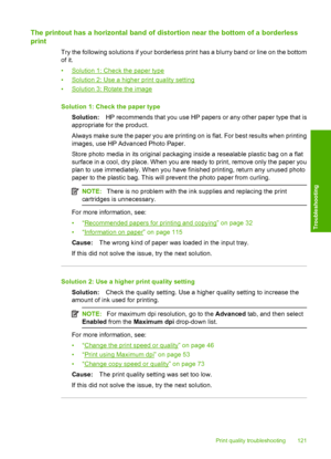 Page 124
The printout has a horizontal band of distortion near the bottom of a borderless
print
Try the following solutions if your borderless print has a blurry band or line on the bottom
of it.
•
Solution 1: Check the paper type
•
Solution 2: Use a higher print quality setting
•
Solution 3: Rotate the image
Solution 1: Check the paper type Solution: HP recommends that you use HP papers or any other paper type that is
appropriate for the product.
Always make sure the paper you are printing on is flat. For best...