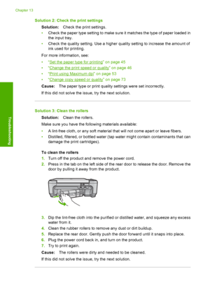 Page 133
Solution 2: Check the print settingsSolution: Check the print settings.
• Check the paper type setting to make sure it matches the type of paper loaded in
the input tray.
• Check the quality setting. Use a higher quality setting to increase the amount of
ink used for printing.
For more information, see:
•“
Set the paper type for printing” on page 45
•“
Change the print speed or quality” on page 46
•“
Print using Maximum dpi” on page 53
•“
Change copy speed or quality” on page 73
Cause: The paper type or...