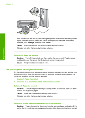 Page 139
If the connections are secure, and nothing has printed several minutes after you sent
a print job to the product, check the status of the product. In the HP Photosmart
Software, click  Settings, and then click  Status.
Cause: The computer was not communicating with the product.
If this did not solve the issue, try the next solution.
Solution 10: Reset the product
Solution: Turn off the product, and then unplug the power cord. Plug the power
cord back in, and then press the On button to turn on the...