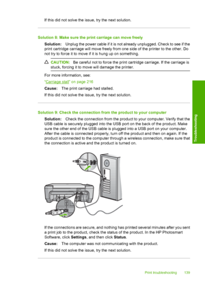 Page 142
If this did not solve the issue, try the next solution.
Solution 8: Make sure the print carriage can move freelySolution: Unplug the power cable if it is not already unplugged. Check to see if the
print cartridge carriage will move freely from one side of the printer to the other. Do
not try to force it to move if it is hung up on something.
CAUTION: Be careful not to force the print ca rtridge carriage. If the carriage is
stuck, forcing it to move will damage the printer.
For more information, see:
“...