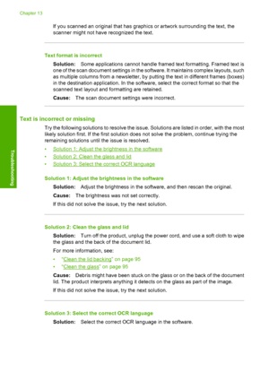 Page 155
If you scanned an original that has graphics or artwork surrounding the text, the
scanner might not have recognized the text.
Text format is incorrect
Solution: Some applications cannot handle framed text formatting. Framed text is
one of the scan document settings in the so ftware. It maintains complex layouts, such
as multiple columns from a newsletter, by putting the text in different frames (boxes)
in the destination application. In the software, select the correct format so that the
scanned text...