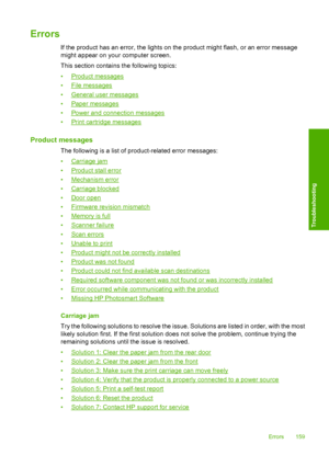 Page 162
Errors
If the product has an error, the lights on the product might flash, or an error message
might appear on your computer screen.
This section contains the following topics:
•
Product messages
•
File messages
•
General user messages
•
Paper messages
•
Power and connection messages
•
Print cartridge messages
Product messages
The following is a list of product-related error messages:
•
Carriage jam
•
Product stall error
•
Mechanism error
•
Carriage blocked
•
Door open
•
Firmware revision mismatch
•...