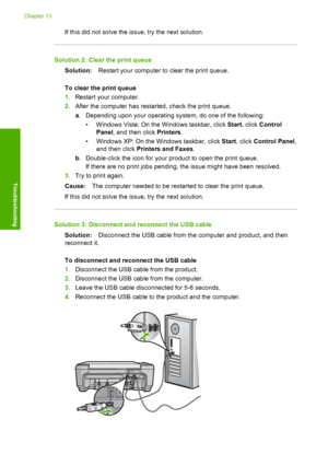 Page 185
If this did not solve the issue, try the next solution.
Solution 2: Clear the print queueSolution: Restart your computer to clear the print queue.
To clear the print queue
1. Restart your computer.
2. After the computer has restarted, check the print queue.
a. Depending upon your  operating system, do one of the following:
• Windows Vista: On the  Windows taskbar, click Start, click  Control
Panel , and then click  Printers.
• Windows XP: On the  Windows taskbar, click Start, click  Control Panel ,
and...