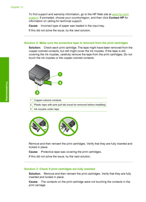 Page 223
To find support and warranty information, go to the HP Web site at www.hp.com/
support. If prompted, choose your country/region, and then click  Contact HP for
information on calling for technical support.
Cause: Incorrect type of paper was loaded in the input tray.
If this did not solve the issue, try the next solution.
Solution 2: Make sure the protective ta pe is removed from the print cartridges
Solution: Check each print cartridge. The tape might have been removed from the
copper-colored contacts,...