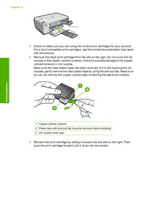 Page 225
3.Check to make sure you are using the correct print cartridges for your product.
For a list of compatible print cartridges, see the printed documentation that came
with the product.
4. Remove the black print cartridge from the slot on the right. Do not touch the ink
nozzles or the copper-colored contacts. Check for possible damage to the copper-
colored contacts or ink nozzles.
Make sure the clear plastic ta pe has been removed. If it is still covering the ink
nozzles, gently remove the clear plastic...