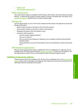 Page 242
•Placing a call
•
After the phone support period
Phone support period
One year of phone support is available in North Am erica, Asia Pacific, and Latin America (including
Mexico). To determine the duration of phone supp ort in Europe, the Middle East, and Africa, go to
www.hp.com/support. Standard phone company charges apply.
Placing a call
Call HP support while you are in front of the computer and the product. Be prepared to provide the
following information:
•Model number (located on the label on the...