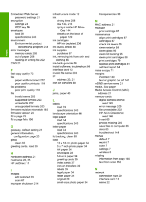 Page 259
Embedded Web Serverpassword settings 21
encryption settings 23
WEP key 16
envelopes load 38
specifications 243
environment Environmental productstewardship program 244
error messages memory cards 205
out of paper 208
reading or writing file 202
EWS 21
F
fast copy quality 73
fax paper width incorrect 212
poor quality printouts 118
fax problems poor print quality 118
file invalid name 203
supported formats 203
unreadable 202
unsupported formats 203
firmware revision mismatch 165
firmware version 20
fit to...