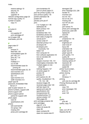 Page 260
restore settings 19
security 16
status 20
upgrade 18
network configuration page 20
normal copy quality 73
number of copies copy 72
O
on button 6
order
ink supplies 97
print cartridges 97
out of paper 208
overheads, print 58
P
page order 57
paper choose 31
feed fails 129
incompatible types 34
jam 164, 211
jams 40, 114
load 34
misfeed 211
out of 208
recommended sizes forprinting 44
recommended types 32, 33
size incorrect 212
specifications 243
tips 115
type incorrect 212
width incorrect 212
paper type 45...