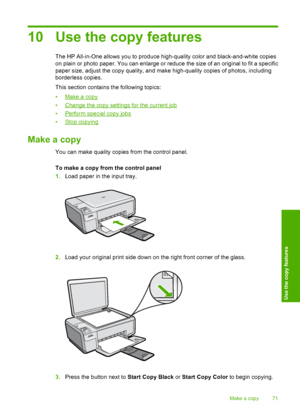 Page 74
10 Use the copy features
The HP All-in-One allows you to produce high-quality color and black-and-white copies
on plain or photo paper. You can enlarge or reduce the size of an original to fit a specific
paper size, adjust the copy quality, and make high-quality copies of photos, including
borderless copies.
This section contains the following topics:
•
Make a copy
•
Change the copy settings for the current job
•
Perform special copy jobs
•
Stop copying
Make a copy
You can make quality copies from the...