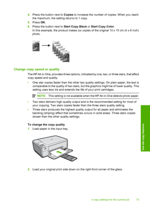 Page 76
4.Press the button next to  Copies to increase the number of copies. When you reach
the maximum, the settin g returns to 1 copy.
5. Press  OK.
6. Press the button next to  Start Copy Black or Start Copy Color .
In this example, the product makes six copies of the original 10 x 15 cm (4 x 6 inch)
photo.
Change copy speed or quality
The HP All-in-One, provides three options, indicated by one, two, or three stars, that affect
copy speed and quality:
• One star copies faster than the other two quality...