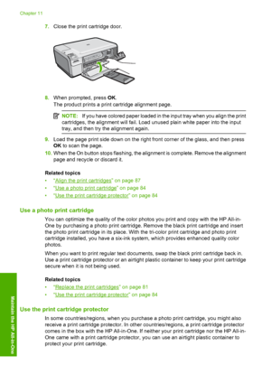 Page 87
7.Close the print cartridge door.
8.When prompted, press  OK.
The product prints a print cartridge alignment page.
NOTE: If you have colored paper loaded in the input tray when you align the print
cartridges, the alignment will fail. Load unused plain white paper into the input
tray, and then try the alignment again.
9. Load the page print side down on the right front corner of the glass, and then press
OK to scan the page.
10. When the On button stops flashing, the alignment is complete. Remove the...