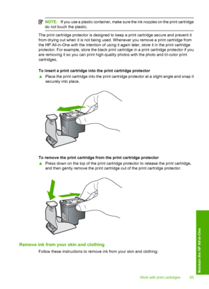 Page 88
NOTE:If you use a plastic container, make sure the ink nozzles on the print cartridge
do not touch the plastic.
The print cartridge protector is designed to keep a print cartridge secure and prevent it
from drying out when it is not being used. Whenever you remove a print cartridge from
the HP All-in-One with the intention of using it again later, store it in the print cartridge
protector. For example, store the black print ca rtridge in a print cartridge protector if you
are removing it so you can...