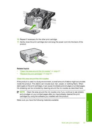 Page 94
10.Repeat if necessary for the other print cartridge.
11. Gently close the print cartridge door and plug the power cord into the back of the
product.
Related topics
•“
Clean the area around the ink nozzles” on page 91
•“
Replace the print cartridges” on page 81
Clean the area around the ink nozzles
If the product is used in a dusty environment, a small amount of debris might accumulate
inside the product. This debris can includ e dust, hair, carpet, or clothing fibers. When
debris gets on the print...