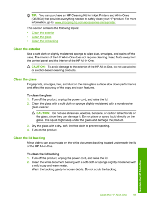 Page 98
TIP:You can purchase an HP Cleaning Kit for Inkjet Printers and All-in-Ones
(Q6260A) that provides everything needed to safely clean your HP product. For more
information, go to: 
www.shopping.hp.com/accessories-store/printer .
This section contains the following topics:
•
Clean the exterior
•
Clean the glass
•
Clean the lid backing
Clean the exterior
Use a soft cloth or slightly moistened sponge to wipe dust, smudges, and stains off the
case. The interior of the HP All-in-One does not require cleaning....