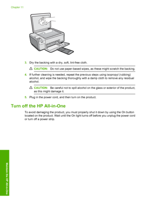 Page 99
3.Dry the backing with a dry, soft, lint-free cloth.
CAUTION: Do not use paper-based wipes, as these might scratch the backing.
4.If further cleaning is needed, repeat the  previous steps using isopropyl (rubbing)
alcohol, and wipe the backing thoroughly with a damp cloth to remove any residual
alcohol.
CAUTION: Be careful not to spill alcohol on the glass or exterior of the product,
as this might damage it.
5. Plug in the power cord, and then turn on the product.
Turn off the HP All-in-One
To avoid...