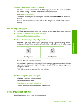 Page 134
Solution 4: Contact HP support for serviceSolution: If you have completed all of the steps provided in the previous solutions
and are still having a problem, contact HP support for service.
Go to: 
www.hp.com/support .
If prompted, choose your country/region, and then click  Contact HP for technical
support.
Cause: You might need assistance to enable the product or software to function
properly.
The text edges are jagged
Try the following solutions if the text in your printouts is not sharp and the...