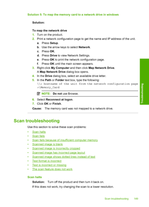 Page 152
Solution 5: To map the memory card to a network drive in windowsSolution:
To map the network drive
1.Turn on the product.
2. Print a network configuration page to get the name and IP address of the unit.
a. Press  Setup.
b . Use the arrow keys to select  Network.
c . Press  OK.
d . Press  Drive to view Network Settings.
e . Press  OK to print the network configuration page.
f . Press  OK until the main screen appears.
3. Right-click  My Computer  and then click  Map Network Drive .
A  Map Network Drive...