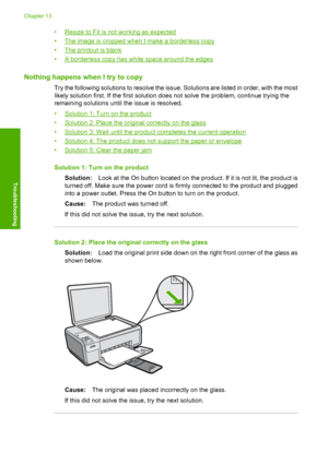 Page 157
•Resize to Fit is not working as expected
•
The image is cropped when I make a borderless copy
•
The printout is blank
•
A borderless copy has white space around the edges
Nothing happens wh en I try to copy
Try the following solutions to resolve the issue. Solutions are listed in order, with the most
likely solution first. If the first solution does not solve the problem, continue trying the
remaining solutions until the issue is resolved.
•
Solution 1: Turn on the product
•
Solution 2: Place the...