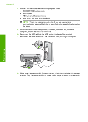 Page 179
4.Check if you have one of th e following chipsets listed:
• SIS 7001 USB host controller
•ALI chipsets
• NEC universal host controllers
• Intel 82801 AA, Intel 82801BA/BAM
NOTE: This is not a comprehensive list. If you are experiencing
communication issues while trying to scan, follow the steps below to resolve
the issue.
5. Disconnect all USB devices (printers,  scanners, cameras, etc.) from the
computer, except the mouse or keyboard.
6. Reconnect the USB cable to the USB port on the back of the...