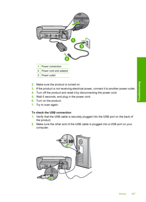 Page 190
1Power connection
2Power cord and adaptor
3Power outlet
2.Make sure the product is turned on.
3. If the product is not receiving electrical power, connect it to another power outlet.
4. Turn off the product and reset it by disconnecting the power cord.
5. Wait 5 seconds, and plug in the power cord.
6. Turn on the product.
7. Try to scan again.
To check the USB connection
1. Verify that the USB cable is securely plugged into the USB port on the back of
the product.
2. Make sure the other end of the USB...