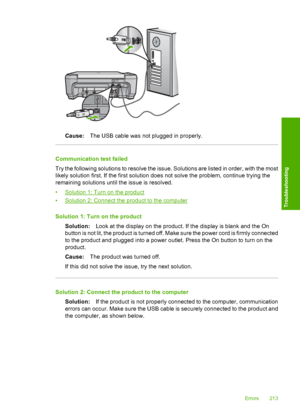 Page 216
Cause:The USB cable was not plugged in properly.
Communication test failed
Try the following solutions to resolve the issue. Solutions are listed in order, with the most
likely solution first. If the first solution does not solve the problem, continue trying the
remaining solutions until the issue is resolved.
•
Solution 1: Turn on the product
•
Solution 2: Connect the product to the computer
Solution 1: Turn on the product Solution: Look at the display on the product. If the display is blank and the...