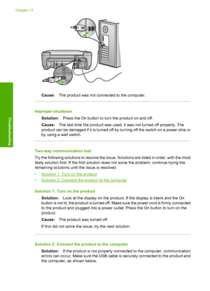 Page 217
Cause:The product was not connected to the computer.
Improper shutdown
Solution: Press the On button to turn the product on and off.
Cause: The last time the product was used, it was not turned off properly. The
product can be damaged if it is turned off by turning off the switch on a power strip or
by using a wall switch.
Two-way communication lost
Try the following solutions to resolve the issue. Solutions are listed in order, with the most
likely solution first. If the first solution does not solve...