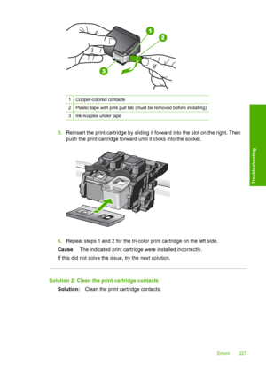Page 230
1Copper-colored contacts
2Plastic tape with pink pull tab (must be removed before installing)
3Ink nozzles under tape
5.Reinsert the print cartridge by sliding it forward into the slot on the right. Then
push the print cartridge forward  until it clicks into the socket.
6.Repeat steps 1 and 2 for the tri-color print cartridge on the left side.
Cause: The indicated print cartridge were installed incorrectly.
If this did not solve the issue, try the next solution.
Solution 2: Clean the print cartridge...