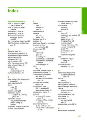 Page 258
Index
Symbols/Numerics
10 x 15 cm photo paperspecifications 243
13 x 18 cm photo paper load 34
2 pages on 1, print 56
4 pages on 1, print 56
4 x 6 inch (10 x 15 cm) borderless photosprint 50
5 x 7 inch photo paper, load 34
802.11 wireless, configuration page 21
A
A4 paper, load 34
access point connection 12
access point HW address 24
ad hoc network 14
addresses, print 59
admin password 21
after the support period 239
align print cartridges 87
alignment failed 219
print cartridges 219
authentication type...