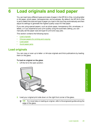 Page 32
6 Load originals and load paper
You can load many different types and sizes of paper in the HP All-in-One, including letter
or A4 paper, photo paper, transparencies, and envelopes. By default, the HP All-in-One
is set to detect the size and type of paper you load in the input tray automatically and then
adjust its settings to generate the highest quality output for that paper.
If you are using special papers, such as pho to paper, transparency film, envelopes, or
labels, or if you experience poor print...