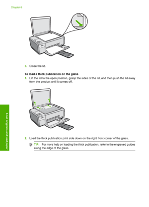 Page 33
3.Close the lid.
To load a thick publication on the glass
1. Lift the lid to the open position, grasp the sides of the lid, and then push the lid away
from the product until it comes off.
2.Load the thick publication print side down on the right front corner of the glass.
TIP: For more help on loading the thick publication, refer to the engraved guides
along the edge of the glass.
Chapter 6
30 Load originals and load paper
Load originals and load paper
 