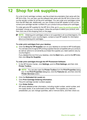 Page 100
12 Shop for ink supplies
For a list of print cartridge numbers, see the printed documentation that came with the
HP All-in-One. You can also use the software that came with the HP All-in-One to find
out the reorder number for all the print cartridges. You can order print cartridges online
from the HP Web site. Additionally, you can contact a local HP reseller to find out the
correct print cartridge reorder numbers for your product and purchase print cartridges.
To order genuine HP supplies for the HP...