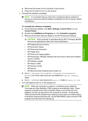 Page 108
d. Reconnect the power cord to the back of the product.
e . Press the On button to turn on the product.
2. Uninstall the soft ware completely.
NOTE:It is important that you follow the uninstall procedure carefully to
ensure you have removed the software completely from the computer, before
reinstalling it.
To uninstall the  software completely
a . On the Windows taskbar, click  Start, Settings , Control Panel , (or just
Control Panel ).
b . Double-click  Add/Remove Programs  (or click Uninstall a...